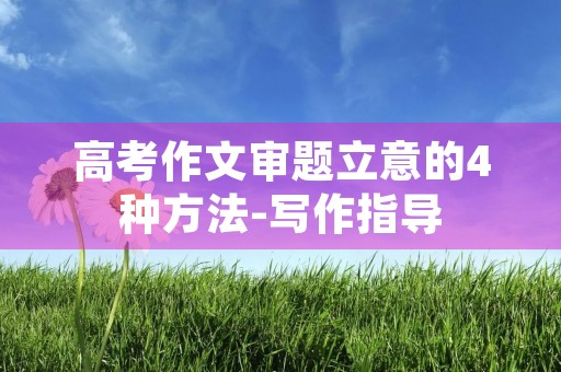 高考作文审题立意的4种方法-写作指导 高考作文审题立意的4种方法-写作指导