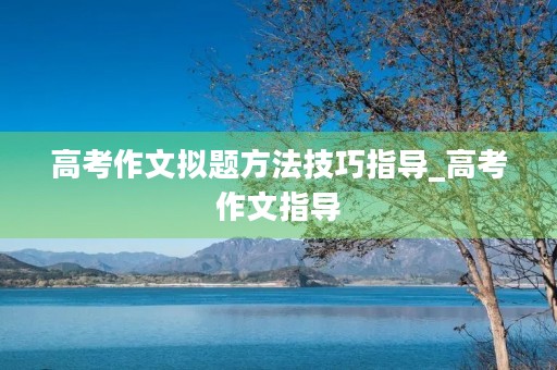 高考作文拟题方法技巧指导_高考作文指导