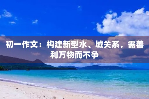 初一作文：构建新型水、城关系，需善利万物而不争