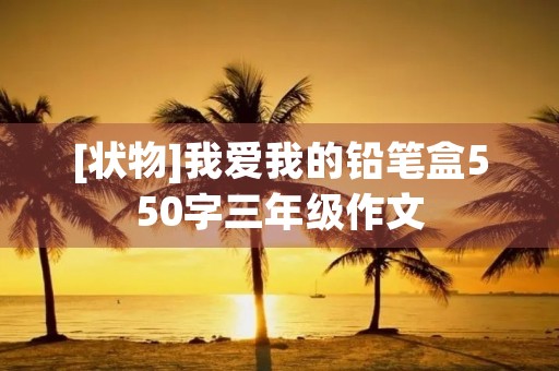 [状物]我爱我的铅笔盒550字三年级作文