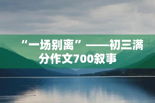“一场别离”——初三满分作文700叙事 “一场别离”——初三满分作文700叙事