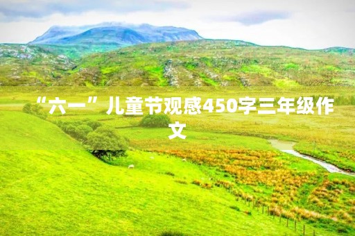“六一”儿童节观感450字三年级作文 “六一”儿童节观感450字三年级作文
