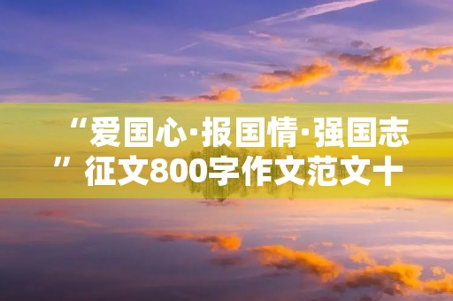 “爱国心·报国情·强国志”征文800字作文范文十篇 “爱国心·报国情·强国志”征文800字作文范文十篇