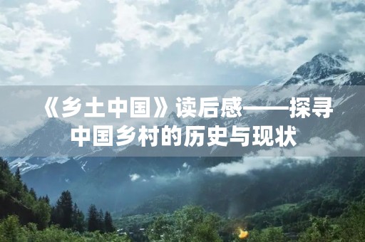 《乡土中国》读后感——探寻中国乡村的历史与现状 《乡土中国》读后感——探寻中国乡村的历史与现状