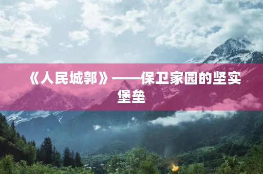 《人民城郭》——保卫家园的坚实堡垒 《人民城郭》——保卫家园的坚实堡垒