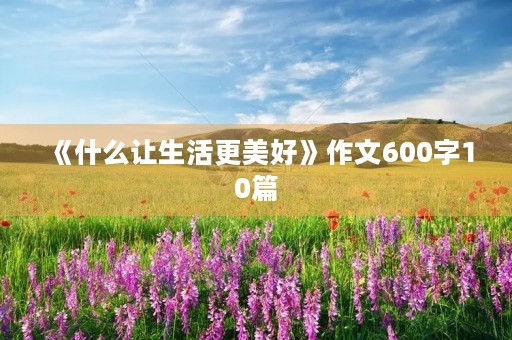 《什么让生活更美好》作文600字10篇 《什么让生活更美好》作文600字10篇