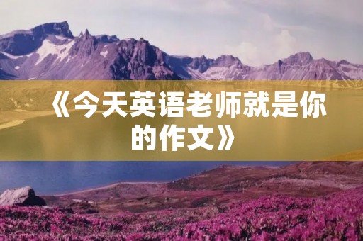 《今天英语老师就是你的作文》