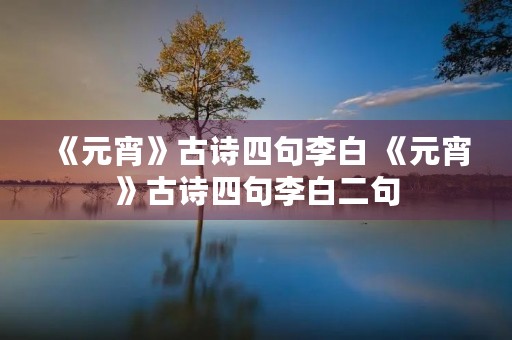 《元宵》古诗四句李白 《元宵》古诗四句李白二句 《元宵》古诗四句李白 《元宵》古诗四句李白二句