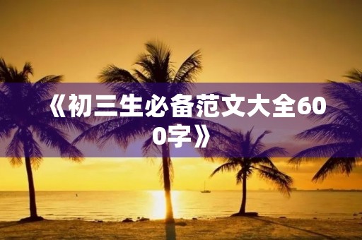 《初三生必备范文大全600字》 《初三生必备范文大全600字》