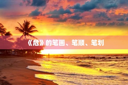 《危》的笔画、笔顺、笔划(危的笔顺) 《危》的笔画、笔顺、笔划(危的笔顺)
