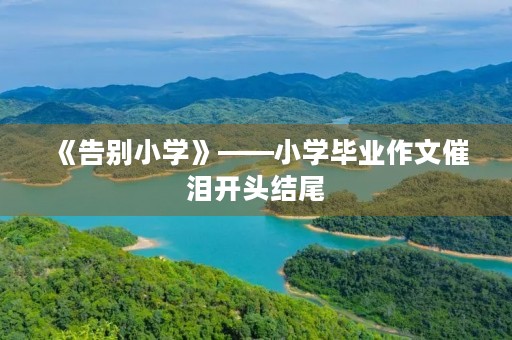 《告别小学》——小学毕业作文催泪开头结尾 《告别小学》——小学毕业作文催泪开头结尾