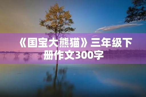 《国宝大熊猫》三年级下册作文300字 《国宝大熊猫》三年级下册作文300字