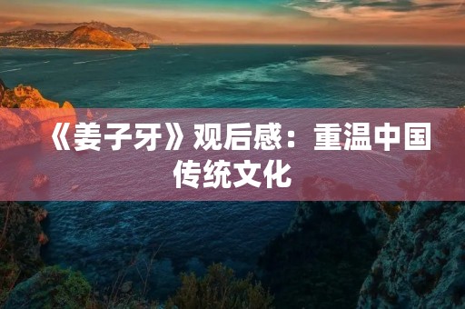 《姜子牙》观后感：重温中国传统文化，感悟人生真谛
