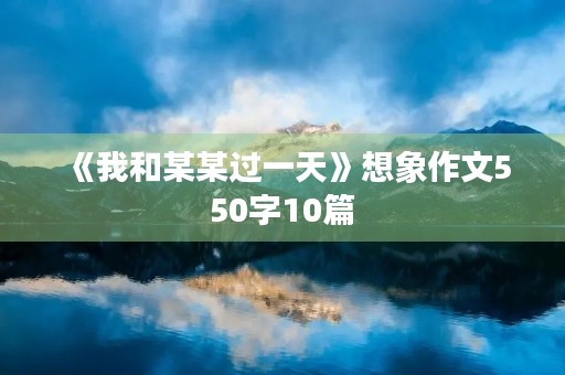 《我和某某过一天》想象作文550字10篇 《我和某某过一天》想象作文550字10篇