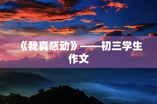 《我真感动》——初三学生作文 《我真感动》——初三学生作文