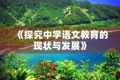 《探究中学语文教育的现状与发展》 《探究中学语文教育的现状与发展》