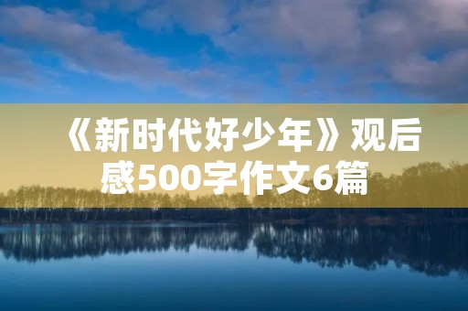 《新时代好少年》观后感500字作文6篇 《新时代好少年》观后感500字作文6篇