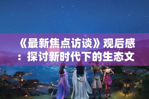《最新焦点访谈》观后感:探讨新时代下的生态文明建设 《最新焦点访谈》观后感:探讨新时代下的生态文明建设