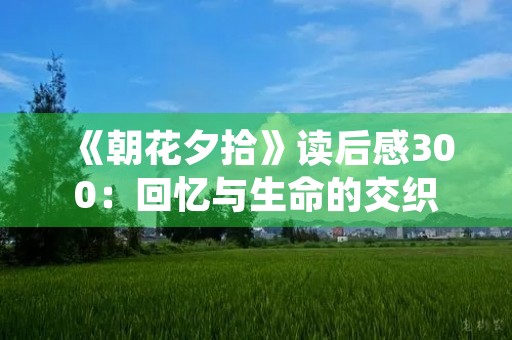 《朝花夕拾》读后感300:回忆与生命的交织 《朝花夕拾》读后感300:回忆与生命的交织