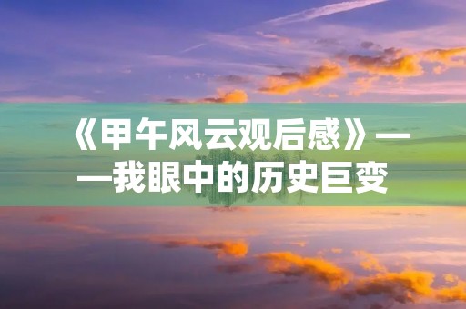 《甲午风云观后感》——我眼中的历史巨变 《甲午风云观后感》——我眼中的历史巨变