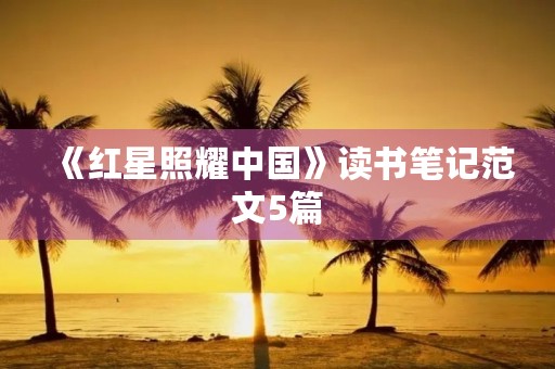 《红星照耀中国》读书笔记范文5篇 《红星照耀中国》读书笔记范文5篇