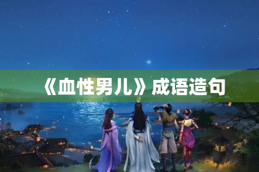《血性男儿》成语造句 《血性男儿》成语造句