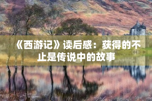 《西游记》读后感:获得的不止是传说中的故事 《西游记》读后感:获得的不止是传说中的故事