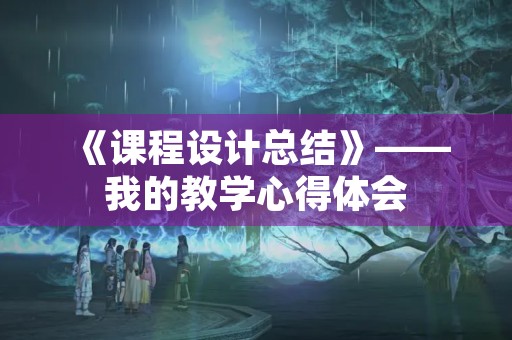 《课程设计总结》——我的教学心得体会 《课程设计总结》——我的教学心得体会