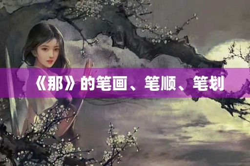 《那》的笔画、笔顺、笔划(那字的笔顺) 《那》的笔画、笔顺、笔划(那字的笔顺)