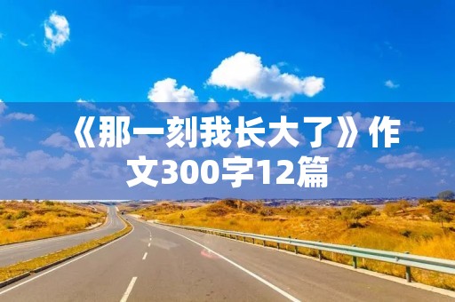 《那一刻我长大了》作文300字12篇 《那一刻我长大了》作文300字12篇