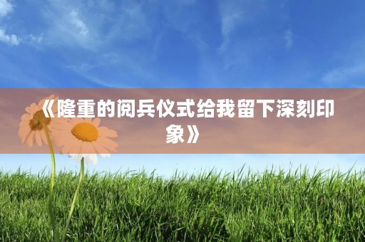 《隆重的阅兵仪式给我留下深刻印象》 《隆重的阅兵仪式给我留下深刻印象》