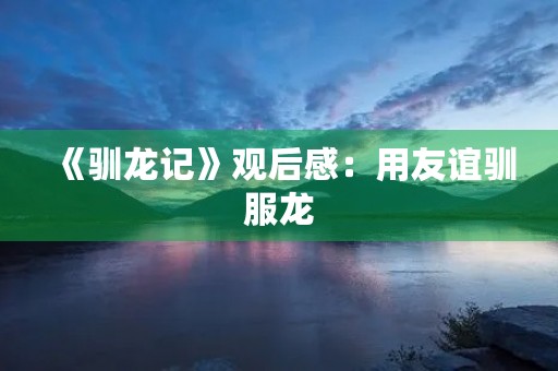 《驯龙记》观后感：用友谊驯服龙，用勇气征服自我