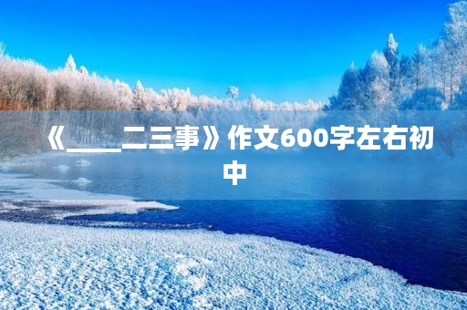 《____二三事》作文600字左右初中 《____二三事》作文600字左右初中