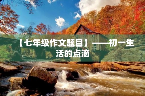 【七年级作文题目】——初一生活的点滴 【七年级作文题目】——初一生活的点滴