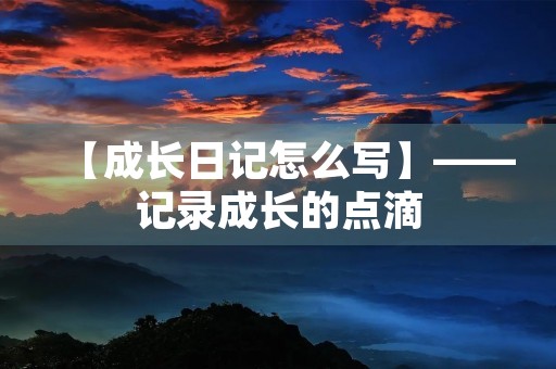 【成长日记怎么写】——记录成长的点滴 【成长日记怎么写】——记录成长的点滴