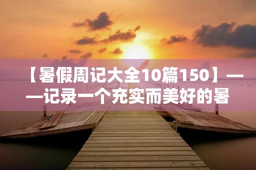 【暑假周记大全10篇150】——记录一个充实而美好的暑假 【暑假周记大全10篇150】——记录一个充实而美好的暑假