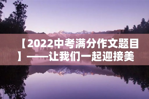 【2022中考满分作文题目】——让我们一起迎接美好未来 【2022中考满分作文题目】——让我们一起迎接美好未来