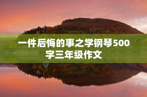 一件后悔的事之学钢琴500字三年级作文 一件后悔的事之学钢琴500字三年级作文