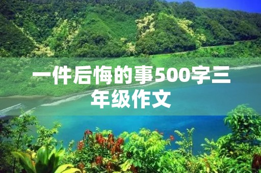 一件后悔的事500字三年级作文 一件后悔的事500字三年级作文