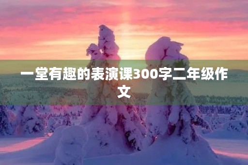 一堂有趣的表演课300字二年级作文 一堂有趣的表演课300字二年级作文