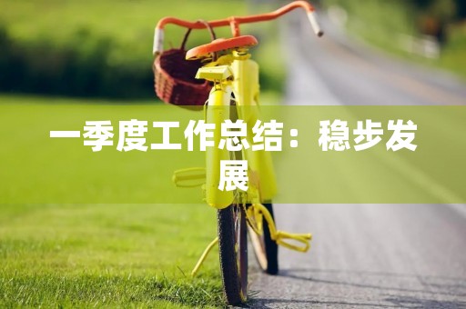 一季度工作总结:稳步发展,不断进步 一季度工作总结:稳步发展,不断进步