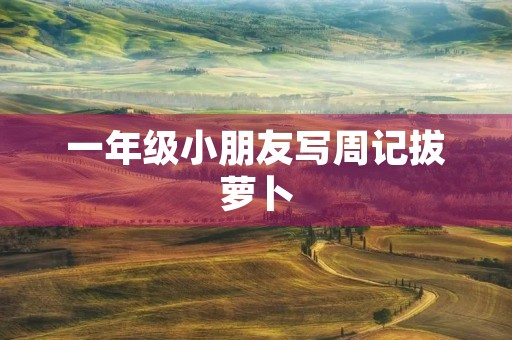 一年级小朋友写周记拔萝卜 一年级小朋友写周记拔萝卜