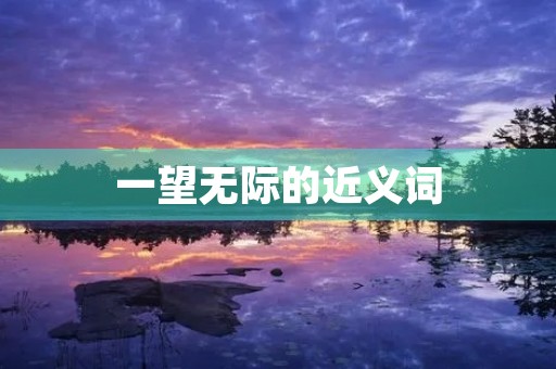 一望无际的近义词(一望无际的近义词) 一望无际的近义词(一望无际的近义词)