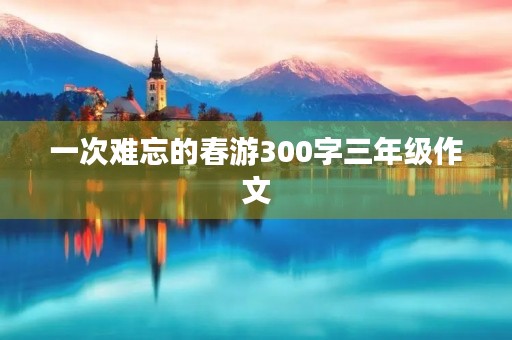 一次难忘的春游300字三年级作文 一次难忘的春游300字三年级作文