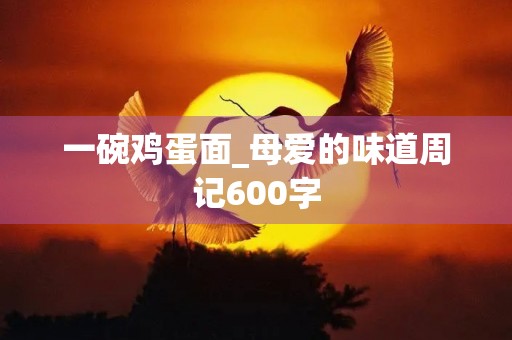 一碗鸡蛋面_母爱的味道周记600字 一碗鸡蛋面_母爱的味道周记600字