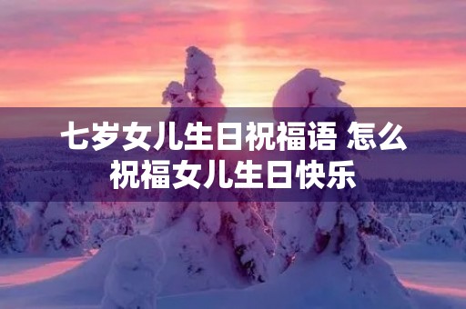 七岁女儿生日祝福语 怎么祝福女儿生日快乐 七岁女儿生日祝福语 怎么祝福女儿生日快乐