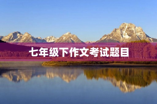 七年级下作文考试题目 七年级下作文考试题目
