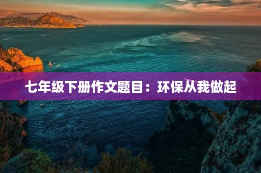 七年级下册作文题目:环保从我做起 七年级下册作文题目:环保从我做起
