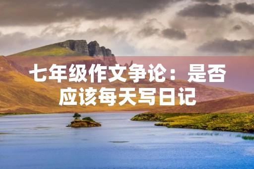 七年级作文争论:是否应该每天写日记 七年级作文争论:是否应该每天写日记