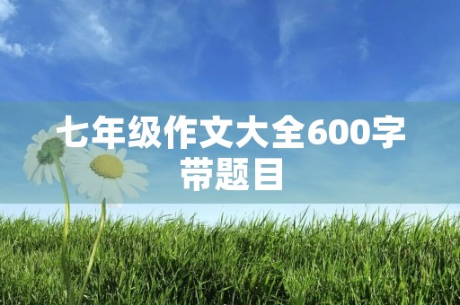 七年级作文大全600字带题目 七年级作文大全600字带题目